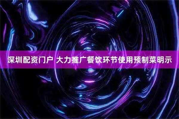 深圳配资门户 大力推广餐饮环节使用预制菜明示