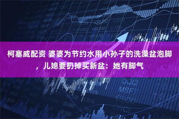 柯塞威配资 婆婆为节约水用小孙子的洗澡盆泡脚，儿媳要扔掉买新盆：她有脚气