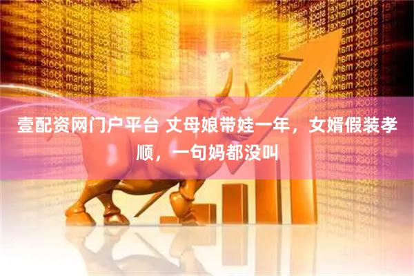 壹配资网门户平台 丈母娘带娃一年，女婿假装孝顺，一句妈都没叫