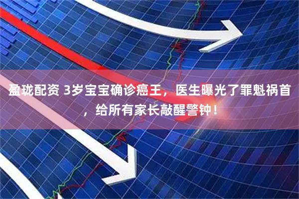 盈珑配资 3岁宝宝确诊癌王，医生曝光了罪魁祸首，给所有家长敲醒警钟！