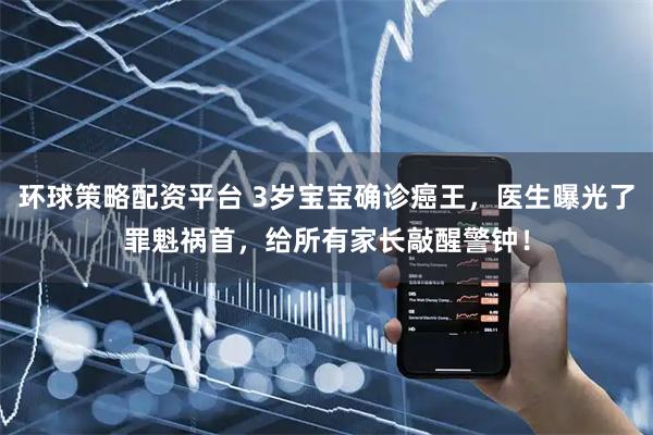 环球策略配资平台 3岁宝宝确诊癌王，医生曝光了罪魁祸首，给所有家长敲醒警钟！