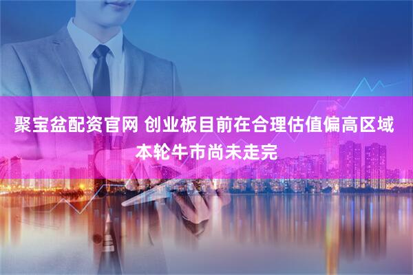 聚宝盆配资官网 创业板目前在合理估值偏高区域 本轮牛市尚未走完