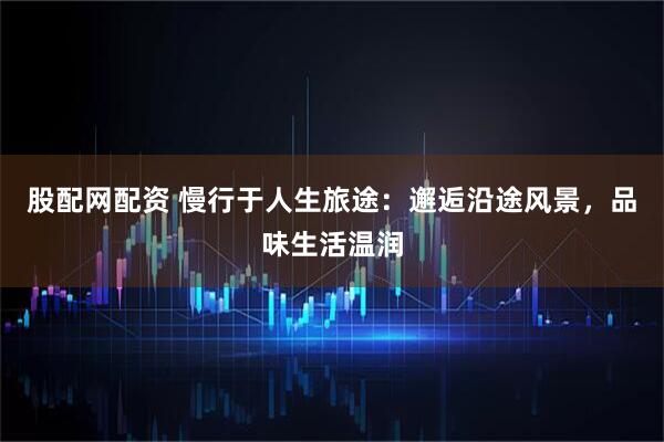 股配网配资 慢行于人生旅途：邂逅沿途风景，品味生活温润