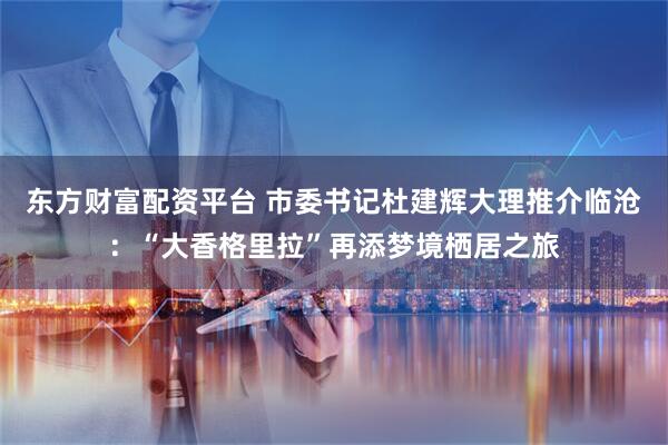 东方财富配资平台 市委书记杜建辉大理推介临沧：“大香格里拉”再添梦境栖居之旅