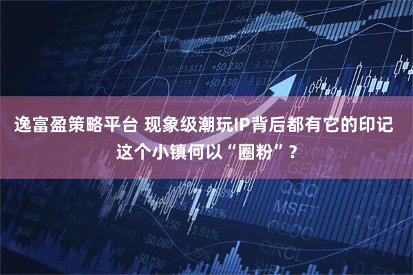逸富盈策略平台 现象级潮玩IP背后都有它的印记 这个小镇何以“圈粉”？