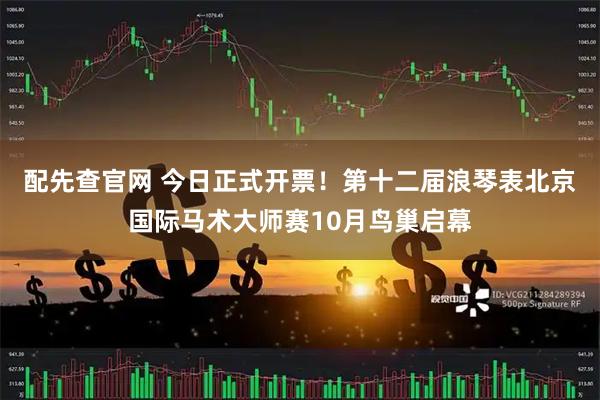 配先查官网 今日正式开票！第十二届浪琴表北京国际马术大师赛10月鸟巢启幕