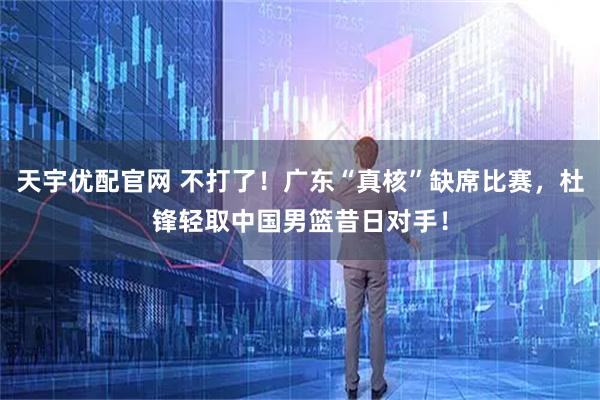 天宇优配官网 不打了！广东“真核”缺席比赛，杜锋轻取中国男篮昔日对手！