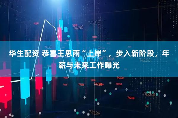 华生配资 恭喜王思雨“上岸”，步入新阶段，年薪与未来工作曝光