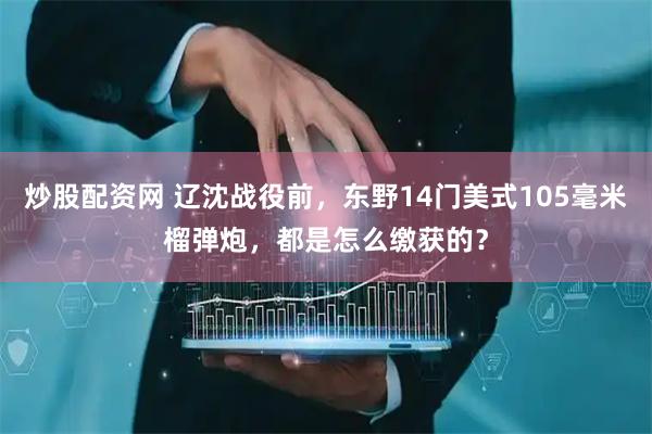 炒股配资网 辽沈战役前，东野14门美式105毫米榴弹炮，都是怎么缴获的？