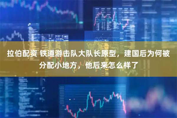 拉伯配资 铁道游击队大队长原型，建国后为何被分配小地方，他后来怎么样了