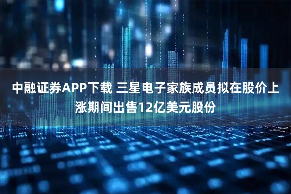 中融证券APP下载 三星电子家族成员拟在股价上涨期间出售12亿美元股份