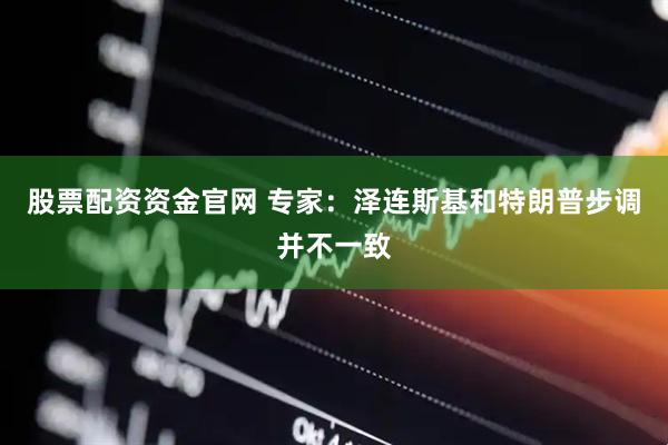 股票配资资金官网 专家：泽连斯基和特朗普步调并不一致
