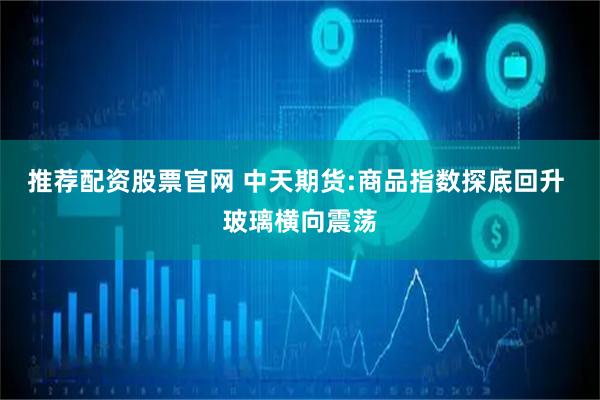 推荐配资股票官网 中天期货:商品指数探底回升 玻璃横向震荡