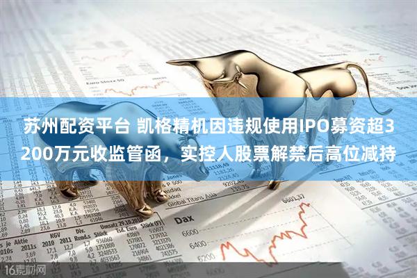苏州配资平台 凯格精机因违规使用IPO募资超3200万元收监管函，实控人股票解禁后高位减持