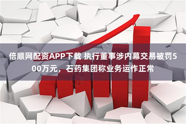 倍顺网配资APP下载 执行董事涉内幕交易被罚500万元，石药集团称业务运作正常