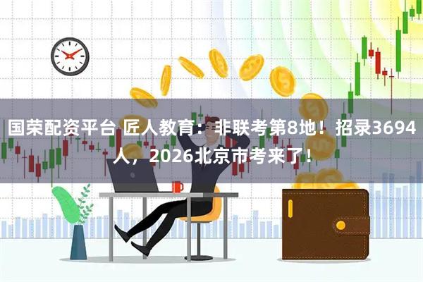 国荣配资平台 匠人教育：非联考第8地！招录3694人，2026北京市考来了！