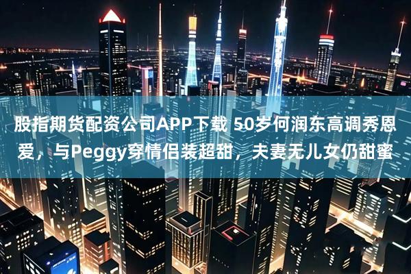 股指期货配资公司APP下载 50岁何润东高调秀恩爱，与Peggy穿情侣装超甜，夫妻无儿女仍甜蜜