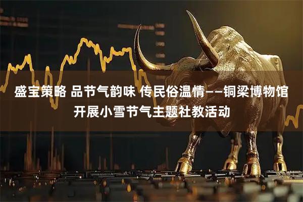 盛宝策略 品节气韵味 传民俗温情——铜梁博物馆开展小雪节气主题社教活动