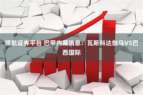 领航证券平台 巴甲内幕消息：瓦斯科达伽马VS巴西国际