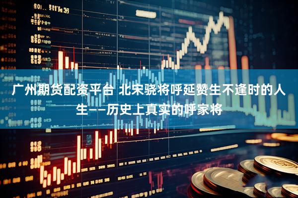 广州期货配资平台 北宋骁将呼延赞生不逢时的人生——历史上真实的呼家将
