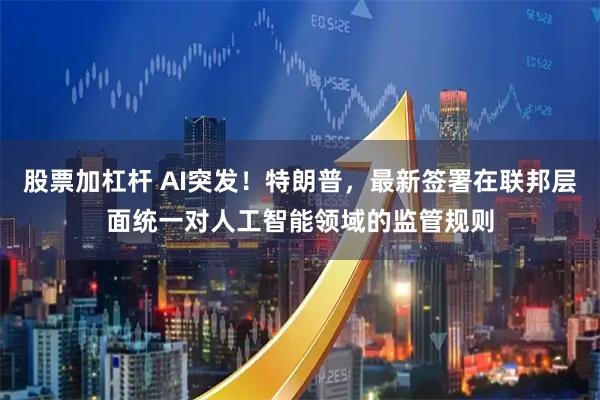 股票加杠杆 AI突发！特朗普，最新签署在联邦层面统一对人工智能领域的监管规则