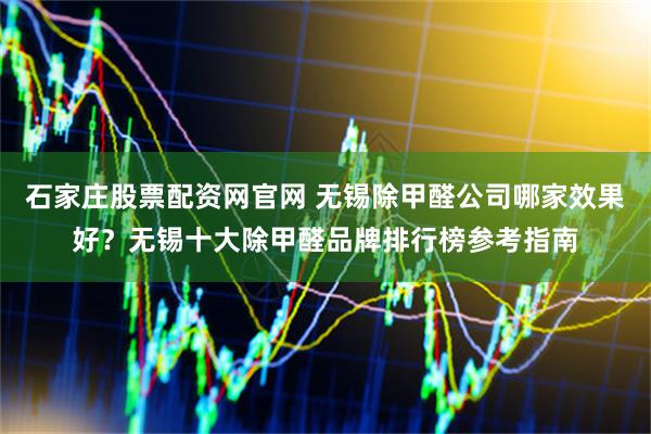 石家庄股票配资网官网 无锡除甲醛公司哪家效果好？无锡十大除甲醛品牌排行榜参考指南