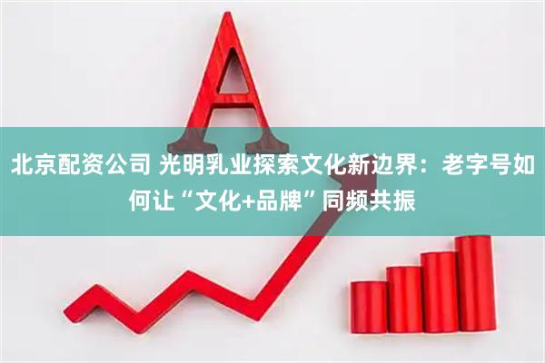 北京配资公司 光明乳业探索文化新边界：老字号如何让“文化+品牌”同频共振