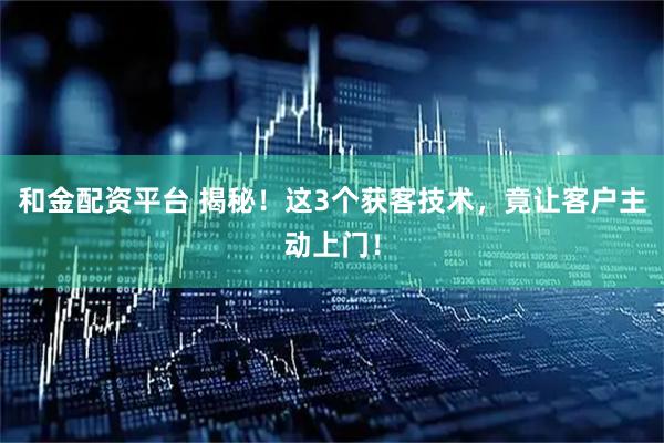 和金配资平台 揭秘！这3个获客技术，竟让客户主动上门！