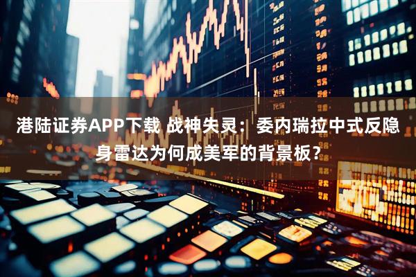 港陆证券APP下载 战神失灵：委内瑞拉中式反隐身雷达为何成美军的背景板？