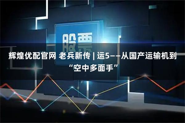 辉煌优配官网 老兵新传 | 运5——从国产运输机到“空中多面手”