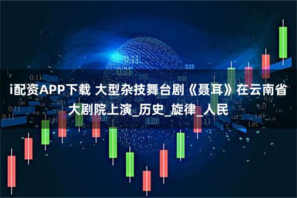 i配资APP下载 大型杂技舞台剧《聂耳》在云南省大剧院上演_历史_旋律_人民
