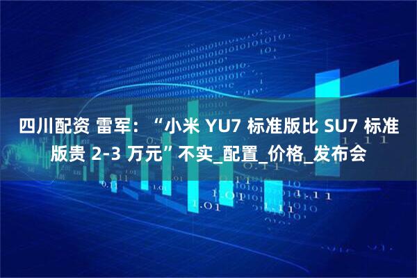 四川配资 雷军：“小米 YU7 标准版比 SU7 标准版贵 2-3 万元”不实_配置_价格_发布会