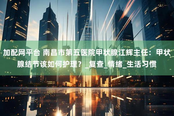 加配网平台 南昌市第五医院甲状腺江辉主任：甲状腺结节该如何护理？_复查_情绪_生活习惯