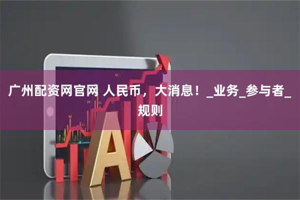广州配资网官网 人民币，大消息！_业务_参与者_规则
