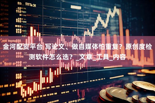 金河配资平台 写论文、做自媒体怕重复？原创度检测软件怎么选？_文章_工具_内容
