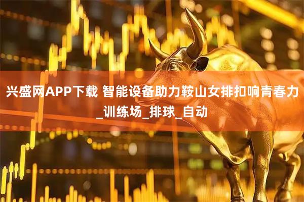 兴盛网APP下载 智能设备助力鞍山女排扣响青春力_训练场_排球_自动