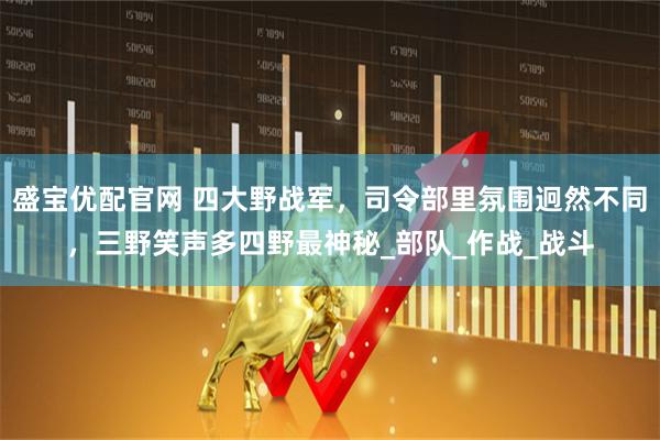 盛宝优配官网 四大野战军，司令部里氛围迥然不同，三野笑声多四野最神秘_部队_作战_战斗