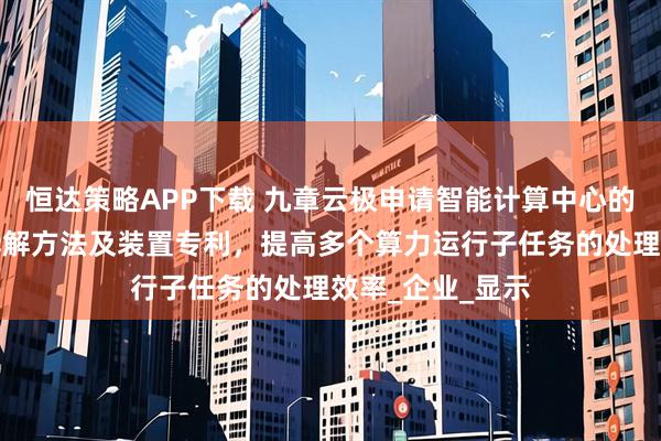 恒达策略APP下载 九章云极申请智能计算中心的算力运行任务拆解方法及装置专利，提高多个算力运行子任务的处理效率_企业_显示
