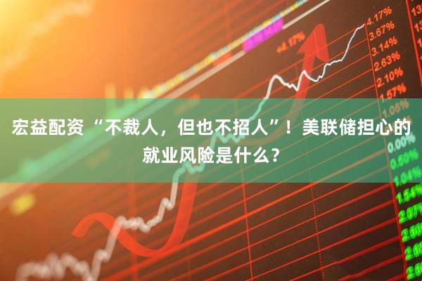 宏益配资 “不裁人，但也不招人”！美联储担心的就业风险是什么？