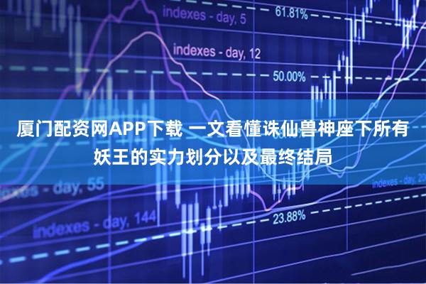 厦门配资网APP下载 一文看懂诛仙兽神座下所有妖王的实力划分以及最终结局