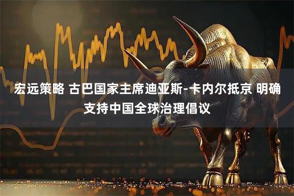 宏远策略 古巴国家主席迪亚斯-卡内尔抵京 明确支持中国全球治理倡议
