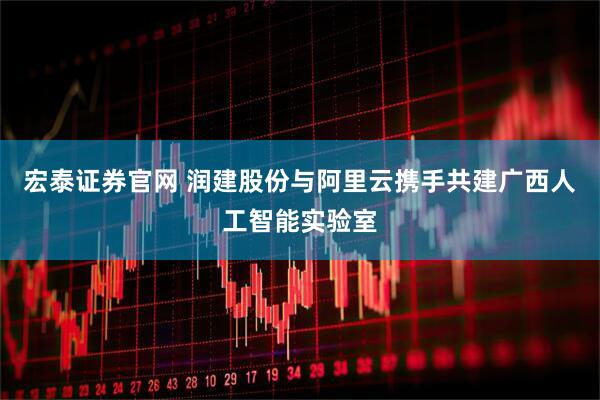 宏泰证券官网 润建股份与阿里云携手共建广西人工智能实验室
