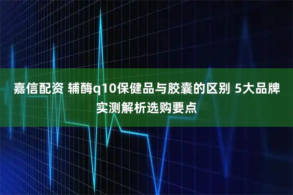 嘉信配资 辅酶q10保健品与胶囊的区别 5大品牌实测解析选购要点