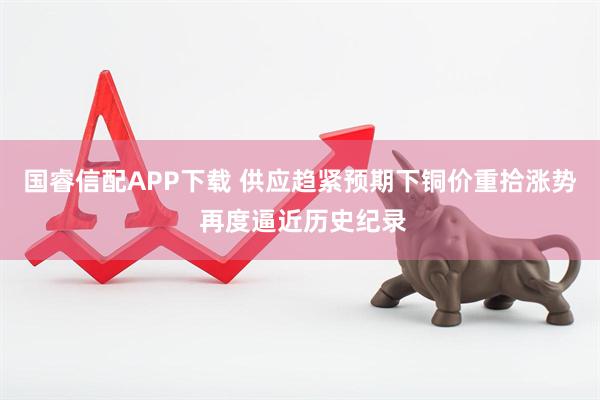国睿信配APP下载 供应趋紧预期下铜价重拾涨势 再度逼近历史纪录